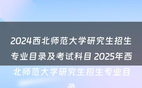 2024西北师范大学研究生招生专业目录及考试科目 2025年西北师范大学研究生招生专业目录