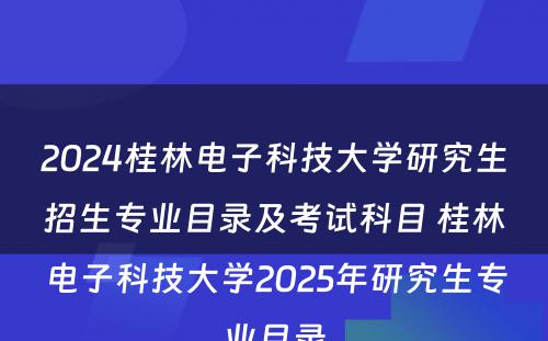 2024桂林电子科技大学研究生招生专业目录及考试科目 桂林电子科技大学2025年研究生专业目录