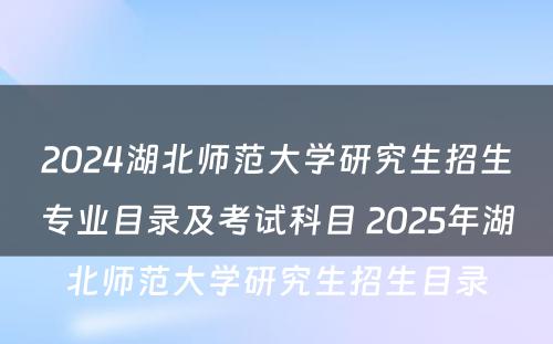 2024湖北师范大学研究生招生专业目录及考试科目 2025年湖北师范大学研究生招生目录