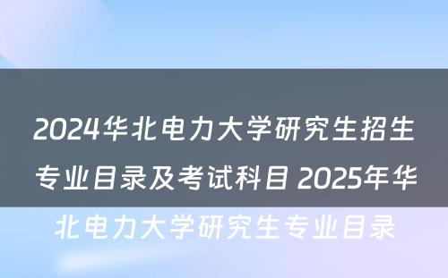 2024华北电力大学研究生招生专业目录及考试科目 2025年华北电力大学研究生专业目录