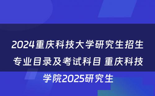 2024重庆科技大学研究生招生专业目录及考试科目 重庆科技学院2025研究生