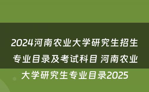 2024河南农业大学研究生招生专业目录及考试科目 河南农业大学研究生专业目录2025