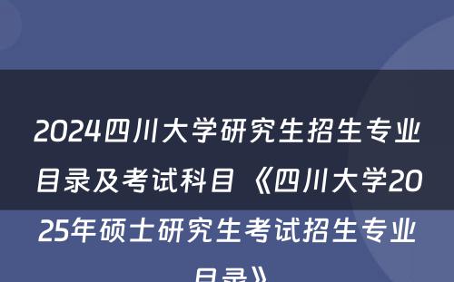 2024四川大学研究生招生专业目录及考试科目 《四川大学2025年硕士研究生考试招生专业目录》