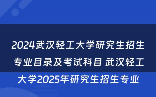 2024武汉轻工大学研究生招生专业目录及考试科目 武汉轻工大学2025年研究生招生专业
