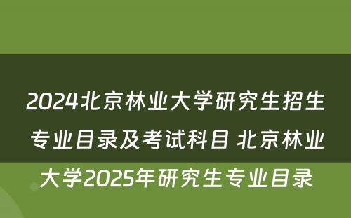 2024北京林业大学研究生招生专业目录及考试科目 北京林业大学2025年研究生专业目录