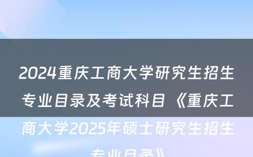 2024重庆工商大学研究生招生专业目录及考试科目 《重庆工商大学2025年硕士研究生招生专业目录》