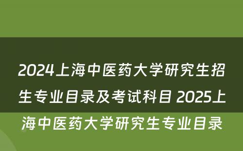 2024上海中医药大学研究生招生专业目录及考试科目 2025上海中医药大学研究生专业目录