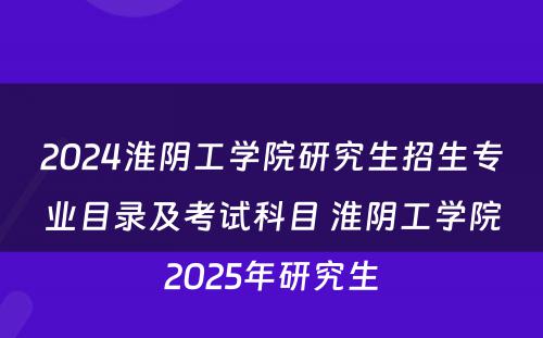 2024淮阴工学院研究生招生专业目录及考试科目 淮阴工学院2025年研究生
