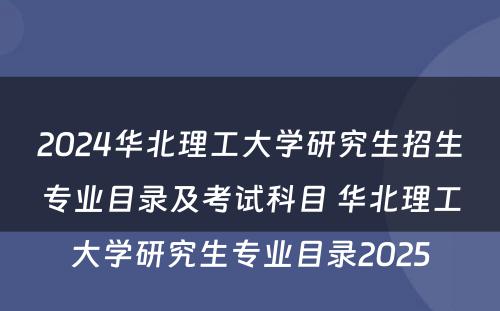 2024华北理工大学研究生招生专业目录及考试科目 华北理工大学研究生专业目录2025