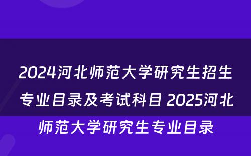 2024河北师范大学研究生招生专业目录及考试科目 2025河北师范大学研究生专业目录