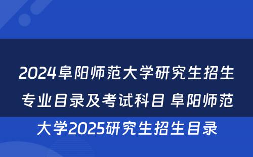 2024阜阳师范大学研究生招生专业目录及考试科目 阜阳师范大学2025研究生招生目录