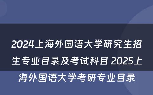 2024上海外国语大学研究生招生专业目录及考试科目 2025上海外国语大学考研专业目录