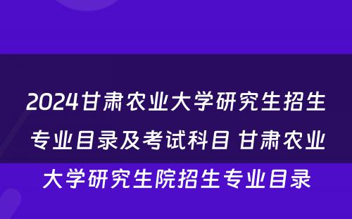 2024甘肃农业大学研究生招生专业目录及考试科目 甘肃农业大学研究生院招生专业目录