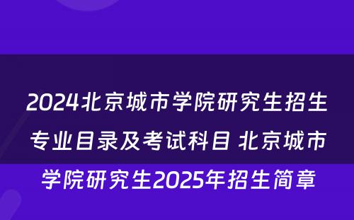 2024北京城市学院研究生招生专业目录及考试科目 北京城市学院研究生2025年招生简章
