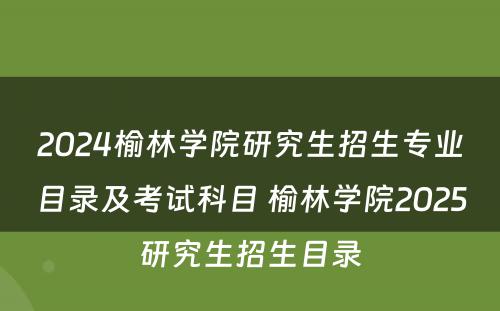 2024榆林学院研究生招生专业目录及考试科目 榆林学院2025研究生招生目录