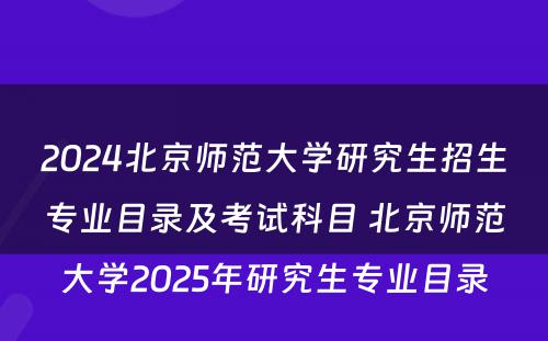 2024北京师范大学研究生招生专业目录及考试科目 北京师范大学2025年研究生专业目录