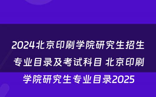 2024北京印刷学院研究生招生专业目录及考试科目 北京印刷学院研究生专业目录2025