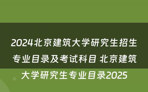 2024北京建筑大学研究生招生专业目录及考试科目 北京建筑大学研究生专业目录2025