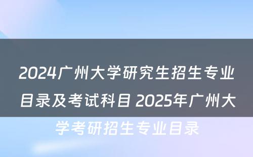 2024广州大学研究生招生专业目录及考试科目 2025年广州大学考研招生专业目录