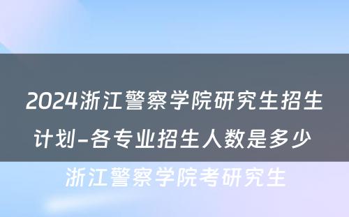 2024浙江警察学院研究生招生计划-各专业招生人数是多少 浙江警察学院考研究生