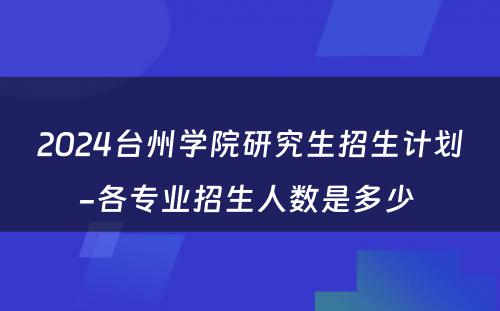 2024台州学院研究生招生计划-各专业招生人数是多少 