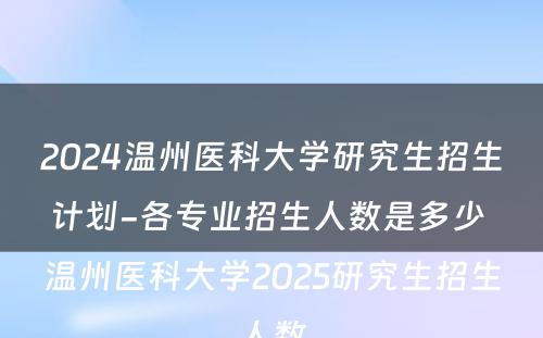 2024温州医科大学研究生招生计划-各专业招生人数是多少 温州医科大学2025研究生招生人数