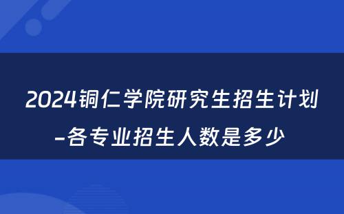 2024铜仁学院研究生招生计划-各专业招生人数是多少 