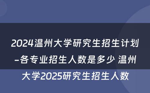 2024温州大学研究生招生计划-各专业招生人数是多少 温州大学2025研究生招生人数