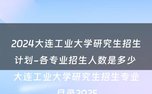 2024大连工业大学研究生招生计划-各专业招生人数是多少 大连工业大学研究生招生专业目录2025