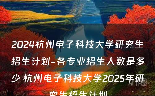 2024杭州电子科技大学研究生招生计划-各专业招生人数是多少 杭州电子科技大学2025年研究生招生计划