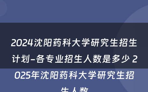 2024沈阳药科大学研究生招生计划-各专业招生人数是多少 2025年沈阳药科大学研究生招生人数