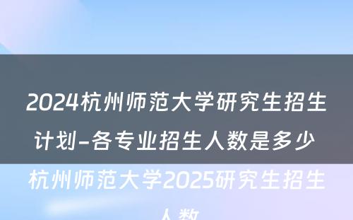 2024杭州师范大学研究生招生计划-各专业招生人数是多少 杭州师范大学2025研究生招生人数