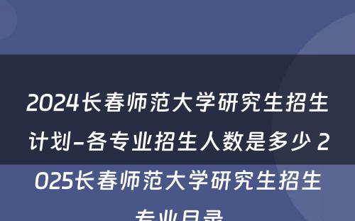 2024长春师范大学研究生招生计划-各专业招生人数是多少 2025长春师范大学研究生招生专业目录