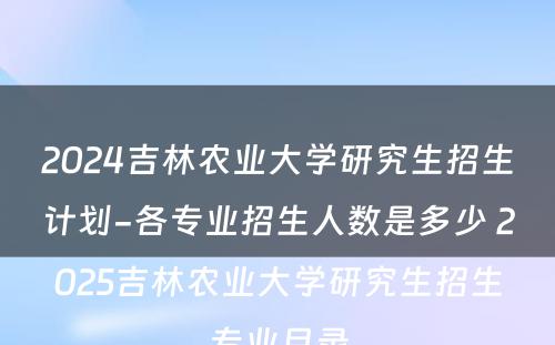 2024吉林农业大学研究生招生计划-各专业招生人数是多少 2025吉林农业大学研究生招生专业目录