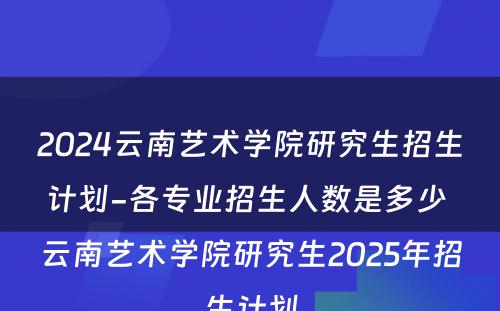 2024云南艺术学院研究生招生计划-各专业招生人数是多少 云南艺术学院研究生2025年招生计划