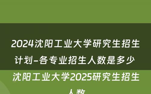 2024沈阳工业大学研究生招生计划-各专业招生人数是多少 沈阳工业大学2025研究生招生人数