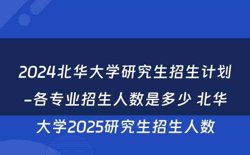 2024北华大学研究生招生计划-各专业招生人数是多少 北华大学2025研究生招生人数