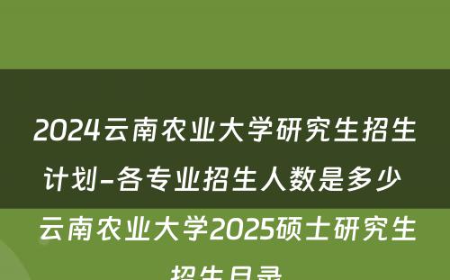 2024云南农业大学研究生招生计划-各专业招生人数是多少 云南农业大学2025硕士研究生招生目录