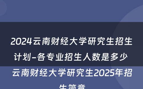 2024云南财经大学研究生招生计划-各专业招生人数是多少 云南财经大学研究生2025年招生简章