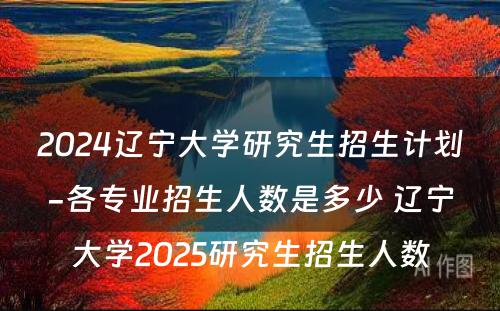 2024辽宁大学研究生招生计划-各专业招生人数是多少 辽宁大学2025研究生招生人数