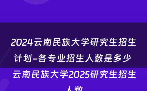 2024云南民族大学研究生招生计划-各专业招生人数是多少 云南民族大学2025研究生招生人数