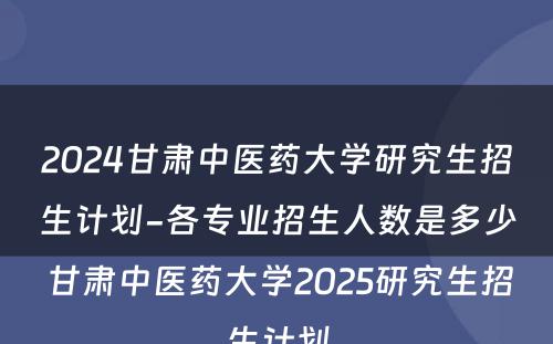 2024甘肃中医药大学研究生招生计划-各专业招生人数是多少 甘肃中医药大学2025研究生招生计划