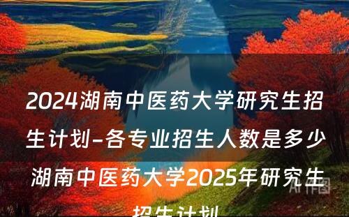 2024湖南中医药大学研究生招生计划-各专业招生人数是多少 湖南中医药大学2025年研究生招生计划