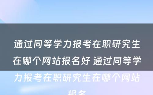 通过同等学力报考在职研究生在哪个网站报名好 通过同等学力报考在职研究生在哪个网站报名