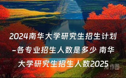 2024南华大学研究生招生计划-各专业招生人数是多少 南华大学研究生招生人数2025