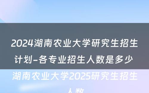 2024湖南农业大学研究生招生计划-各专业招生人数是多少 湖南农业大学2025研究生招生人数