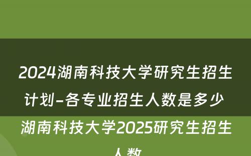 2024湖南科技大学研究生招生计划-各专业招生人数是多少 湖南科技大学2025研究生招生人数