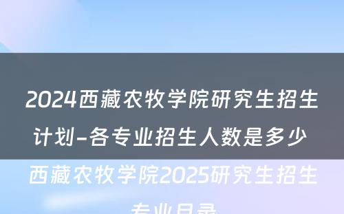 2024西藏农牧学院研究生招生计划-各专业招生人数是多少 西藏农牧学院2025研究生招生专业目录