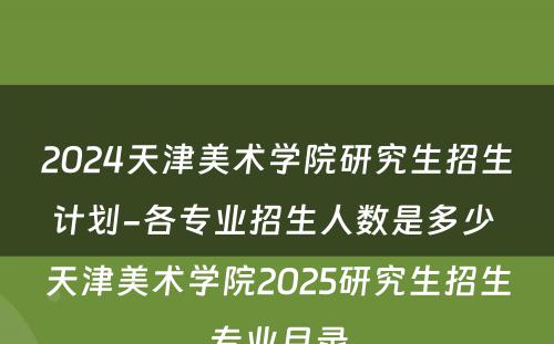 2024天津美术学院研究生招生计划-各专业招生人数是多少 天津美术学院2025研究生招生专业目录