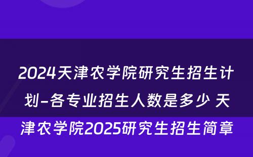2024天津农学院研究生招生计划-各专业招生人数是多少 天津农学院2025研究生招生简章